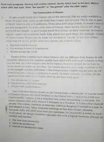 Read each paragraph. Working with another student, decide which topic is the best. Make a check after that topiC. Write "too specific" or "too general" after the other toples.
 The Construction of Houses
 1 People usually build their houses out of the materials that are easily available to them. In some areas most people build their homes out of wood This is true in parts of North America and in Scandinavia. These areas have large forests, so wood is easy to get and inexpensive. In many other areas of Europe, there are few forests left. Stone and brick are cheaper.so most people build their houses of these materials. In tropical regions, houses are sometimes made from plants that grow there. For example in parts of Africa or Asia houses may be made out of bamboo. Finally in the very coldest areas near the Arctic people make their homes out of blocks of lce
 a. Materials used for houses
 b. The wooden house of Scandinavia
 C. Houses around the world
 2. Houses in hot countries have many features that are different from houses in cold countries. Houses in hot countries usually have thick walls and small windows to keep out the heat in colder climates and darker regions, however, people do not have to worry about too much sun and heat The houses therefore have larger windows to let in the sunlight. Another difference is that houses in hot climates usually have an out door living area-a tertace courtyard, or porch. In colder climates, of course people spend less time outdoon to houses often do not have such areas
 a The architecture of houses
 i. Houses in hot and culd countries
 C. Houses with small windows
 3 One of the most famous houses in the United States is Monticello It was the home of Thomas Jefferson, the third President of the United States. Located on a hill near Charlottesville, Virginia, it har a beautiful view of the surrounding countryside. The house is famous, first of all, because it belonged to a President It is also a fine example of early 19th century American architecture, Jefferson designed it himself in a style he had admired in traly Many American buildings of that time, in fact imitated styles. But while most were just imitations, his Monticello is lovely in Itself. Furthermore, the design combines a graceful style with a typical American concern for comfort and function
 a. The view from Monticello
 b. American architecture
 A. Reasons for Monticello's fame