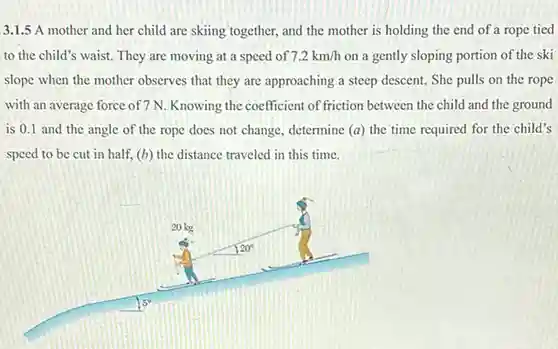 3.1.5 A mother and her child are skiing together, and the mother is holding the end of a rope tied to the child's waist They are moving at a speed of $7.2km/h$
 on a gently sloping portion of the ski slope when the mother observes that they are approaching a steep descent.She pulls on the rope with an average force of 7 N. Knowing the coefficient of friction between the child and the ground is 0.1 and the angle of the rope does not change, determine (a) the time required for the child's speed to be cut in half, (b) the distance traveled in this time.