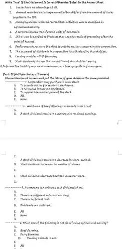 Write 'True'If The statement Is correct otherwise 'False' on the Answer Sheet.
 1.leases have no advantage at all.
 2.Amount reported as tax expense will often differ from the amount of taxes payable to the IRS.
 3. Managing animal-related recreational activities can be classified as agricultural activity.
 4. A corporation has transferable units of ownership.
 5.IAs 41 can be applied to Products that are the result of processing after the point of harvest.
 6. Preference shares have the right to vote in matters concerning the corporation.
 7. The payment of dividends in corporation is authorized by shareholders.
 8. leasing provides 100%financing.
 9. stock dividends change the composition of shareholders equity.
 0.Deferred Tax Liability represents the increase in taxes payable in future years.
 Part-II Multiple choices (10 marks)
 choose the correct answer and put the letter of your choice in the space provided. . Corporation may purchase its own stock:
 A. To provide shares for resale to employees.
 B. To reissue as bonuses to employees,
 C. To support the market price of the stock.
 D. All.
 E. None.
 --2. Which one of the following statements is not true?
 A.
 A stock dividend results in a decrease in retained earnings.
 C. A stock dividend resultsina decrease in share capital.
 D.stock dividends increase the number of shares.
 E.
 F. Stock dividends decrease the book value per share.
 G.
 -3. A company can only pay cash dividend when;
 A.
 B. There are sufficient retained earnings.
 C. There is sufficient cash
 D.pividends are declared.
 E. All
 F. None
 G
 -4. Which one of the following is not classified as agricultura lactivity?
 A.
 B. Beef farming.
 C. pairy farming.
 D. Rearing animals in zoo.
 E.
 F. All