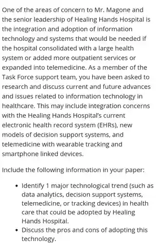 One of the areas of concern to Mr. Magone and the senior leadership of Healing Hands Hospital is the integration and adoption of information technology and systems that would be needed if the hospital consolidated with a large health system or added more outpatient services or expanded into telemedicine. As a member of the Task Force support team, you have been asked to research and discuss current and future advances and issues related to information technology in healthcare. This may include integration concerns with the Healing Hands Hospital's current electronic health record system (EHRs) ), new models of decision support systems and telemedicine with wearable tracking and smartphone linked devices
 Include the following information in your paper:
 Identify 1 major technological trend (such as data analytics , decision support systems telemedicine, or tracking devices) in health care that could be adopted by Healing
 Discuss the pros and cons of adopting this technology