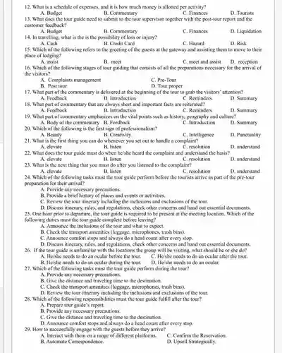 12. What is a schedule of expenses, and it is how much money is allotted per activity?
 A. Budget
 B. Commentary
 C. Finances
 D. Tourists
 13. What does the tour guide need to submit to the tour supervisor together with the post-tour report and the customer feedback?
 A. Budget
 B. Commentary
 C. Finances
 D. Liquidation
 14. In travelling, what is the is the possibility of loss or injury?
 A. Cash
 B. Credit Card
 C. Hazard
 D. Risk
 15. Which of the following refers to the greeting of the guests at the gateway and assisting them to move to their place of lodging?
 A. assist
 B. meet
 C. meet and assist
 16. Which of the following stages of tour guiding that consists of all the preparations necessary for the arrival of the visitors?
 A. Complaints management
 C. Pre-Tour
 B. Post tour
 D. Tour proper
 17. What part of the commentary is delivered at the beginning of the tour to grab the visitors' attention? A. Feedback B. Introduction
 C. Reminders
 18. What part of commentary that are always short and important facts are reiterated?
 A. Feedback
 B. Introduction
 C. Reminders
 19. What part of commentary emphasizes on the vital points such as history, geography and culture? A. Body of the commentary B. Feedback
 D. Summary
 C. Introduction
 20. Which of the following is the first sign of professionalism?
 A. Beauty
 B. Creativity 21. What is the first thing you can do whenever you set out to handle a complaint?
 B. listen
 C. resolution
 22. What does the tour guide must do when he/she heard the complaint and understand the basis?
 A. elevate
 B. listen
 C. resolution
 23. What is the next thing that you must do after you listened to the complaint?
 A. elevate
 B. listen
 C. resolution
 24. Which of the following tasks must the tour guide perform before the tourists arrive as part of the pre-tour preparation for their arrival?
 A. Provide any necessary precautions.
 B. Provide a brief history of places and events or activities.
 C. Review the tour itinerary including the inclusion:and exclusions of the tour.
 D. Discuss itinerary, rules , and regulations, check other concerns and hand out essential documents. 25. One hour prior to departure, the tour guide is required to be present at the meeting location. Which of the following duties must the tour guide complete before leaving?
 A. Announce the inclusions of the tour and what to expect.
 B. Check the transport amenities (luggage , microphones, trash bins).
 C. Announce comfort stops and always do a head count after every stop.
 D. Discuss itinerary, rules and regulations, check other concerns and hand out essential documents. 26. If the tour guide is unfamiliar with the locations the group will be visiting, what should he or she do?
 A. He/she needs to do an ocular before the tour.
 C. He/she needs to do an ocular after the tour.
 B. He/she needs to do an ocular during the tour.
 D. He/she needs to do an ocular.
 27. Which of the following tasks must the tour guide perform during the tour?
 A. Provide any necessary precautions.
 B. Give the distance and traveling time to the destination.
 C. Check the transport amenities (luggage , microphones, trash bins).
 D. Review the tour itincrary including the exclusions of the tour.
 28. Which of the following responsibilities must the tour guide fulfill after the tour?
 A. Prepare tour guide's report.
 B. Provide any necessary precautions.
 C. Give the distance and traveling time to the destination.
 D. Announce comfort stops and always do a head count after every stop.
 29. How to successfully engage with the guests before they arrive?
 A. Interact with them on a range of different platforms.
 C. Confirm the Reservation.
 B. Automate Correspondence.
 D. Upsell Strategically.