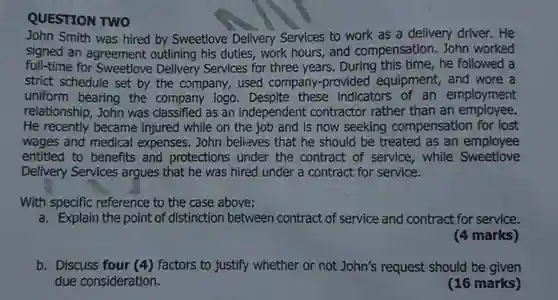 QUESTION TWO
 John Smith was hired by Sweetlove Delivery Services to work as a delivery driver. He signed an agreement outlining his duties, work hours, and compensation. John worked full-time for Delivery Services for three years. During this time, he followed a strict schedule set by the company, used company-provided equipment, and wore a uniform bearing the company logo. Despite these indicators of an employment relationship, John was classified as an independent contractor rather than an employee. He recently became injured while on the job and is now seeking compensation for lost wages and medical expenses. John believes that he should be treated as an employee entitled to benefits and protections under the contract of service , while Sweetlove Delivery Services argues that he was hired under a contract for service.
 With specific reference to the case above:
 a. Explain the point of distinction between contract of service and contract for service.
 (4 marks)
 b. Discuss four (4) factors to justify whether or not John's request should be given due consideration.
 (16 marks)