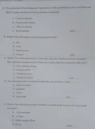 The acquisition of knowledge and organization of this knowledge to solve problems can BEST explain which the following domains of leaming? A. Cognitive domain B. Psychomotor domain C. Affective domain D. Social dommin ANS qquad Which of the following is a social factor of motivation? A. Sex B. Love C. Belief system D. Parents ANS qquad Which of the following theorics of motivation stated that "hummis are driven to achieve their maximum potential and will alwayn do so unless obitacles are placed in their way"? A. Drive reduction theory. B. Incentive theory C. Biological theory D. Humanistic theory ANS qquad De-socialization and ro-socialimation often take place in what is called qquad A. total institutions B. programs C. school D. community ANS qquad Which of the following personnel constitutes a member of the clinical staff in the heald care teams? A. An Accountant B. A Nurse C. Health recors sfficer D. Driver ANS. qquad