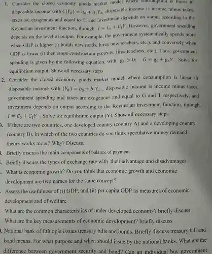 1. Consider the closed economy goods market model where consumption is linear in. disposable income with $C(Y_(1))=a_(0)+a_(1)Y_(n)$ disposable income is income minus taxen. taxes are exogenous and equal to T, and investment depends on output according to the Keynesian investment function, through $l=C_(0)+c_(1)Y$ However, government spending depends on the level of output. For example the government systematically spends more when GDP is higher (it builds new roads hires,new teachers, etc ). and conversely when GDP is lower (it then stops construction projects, fires teachers etci). Thus, government spending is given by the following equation with $g_(1)gt 0:  G=g_(0)+g_(1)Y$ . Solve for equilibrium output. Show all necessary steps
 2. Consider the closed economy goods market model where consumption is linear in disposable income with $(Y_(d))=b_(0)+b_(1)Y_(d)$ , disposable income is income minus taxes, government spending and taxes are exogenous and equal to G and T respectively, and investment depends on output according to the Keynesian investment function, through $I=C_(0)+C_(1)Y$ . Solve for equilibrium output (Y) Show all necessary steps $(X^0)$ 3. If there are two countries, one developed country (country A) and a developing country (country B), in which of the two countries do you think speculative money demand theory works more Why? Discuss.
 1. Briefly discuss the main components of balance of payment
 Briefly discuss the types of exchange rate with their advantage and disadvantages . What is economic growth? Do you think that economic growth and economic development are two names for the same concept?
 Assess the usefulness of (1) GDP, and (ii) per capita GDP as measures of economic development and of welfare
 ). National bank of Ethiopia issues treasury bills and bonds. Briefly discuss treasury bill and bond means. For what purpose and when should issue by the national banks. What are the difference between government security and bond? Can an individual buy government