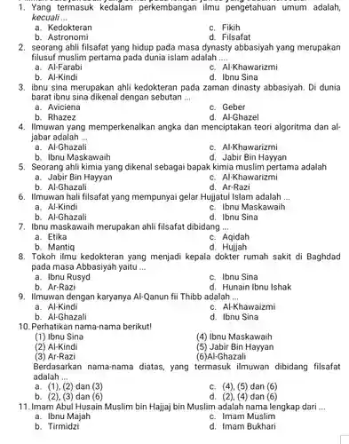 1. Yang termasuk kedalam perkembangan ilmu adalah, kecuali ...
 a . Kedokteran
 c. Fikih
 b. Astronomi
 d. Filsafat
 2. seorang ahli filsafat yang hidup pada masa dynasty abbasiyah yang merupakan filusuf muslim pertama pada dunia islam adalah
 a. Al-Farabi
 c. Al-Khawarizmi
 b. Al-Kindi
 d. Ibnu Sina
 3. ibnu sina merupakan ahli kedokteran pada zaman dinasty abbasiyah. Di dunia barat ibnu sina dikenal dengan sebutan ...
 a. Aviciena
 c. Geber
 b. Rhazez
 d. Al-Ghazel
 4. Ilmuwan yang memperkenalkan angka dan menciptakan teori algoritma dan al- jabar adalah ...
 a. Al-Ghazali
 c. Al-Khawarizmi
 b. Ibnu Maskawaih
 d. Jabir Bin Hayyan
 5. Seorang ahli kimia yang dikenal sebagai bapak kimia muslim pertama adalah
 a. Jabir Bin Hayyan
 c. Al-Khawarizmi
 b. Al-Ghazali
 d. Ar-Razi
 6. Ilmuwan hali filsafat yang mempunyai gelar Hujjatul Islam adalah ...
 a. Al-Kindi
 c. Ibnu Maskawaih
 b. Al-Ghazali
 d. Ibnu Sina
 7. Ibnu maskawaih merupakan ahli filsafat dibidang ...
 a. Etika
 c. Aqidah
 b. Mantiq
 d. Hujjah
 8. Tokoh ilmu kedokteran yang menjadi kepala dokter rumah sakit di Baghdad pada masa Abbasiyah yaitu ...
 a. Ibnu Rusyd
 c. Ibnu Sina
 b. Ar-Razi
 d. Hunain Ibnu Ishak 9. Ilmuwan dengan karyanya Al-Qanun fii Thibb adalah ...
 a. Al-Kindi
 c. Al-Khawaizmi
 b. Al-Ghazali
 d. Ibnu Sina
 10. Perhatikan nama-nama berikut!
 (1) Ibnu Sina
 (4) Ibnu Maskawaih
 (2) Al-Kindi
 (5) Jabir Bin Hayyan
 (3) Ar-Razi
 (6)Al-Ghazali
 Berdasarkan nama-nama diatas, yang termasuk ilmuwan dibidang filsafat adalah
 a. (1), (2) dan (3)
 c. (4),(5) dan (6)
 b. (2), (3) dan (6)
 d. (2), (4) dan (6)
 11.Imam Abul Husain Muslim bin Hajjaj bin Muslim adalah nama lengkap dari ...
 a. Ibnu Majah
 c. Imam Muslim
 b. Tirmidzi
 d. Imam Bukhari