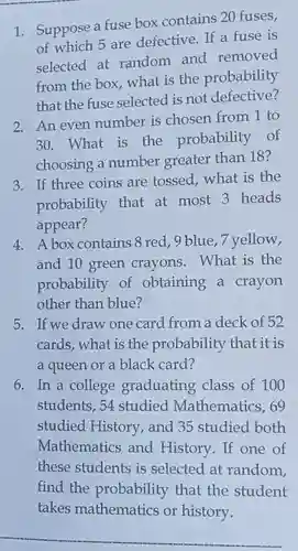 1. Suppose a fuse box contains 20 fuses, of which 5 are defective. If a fuse is selected at random and removed from the box, what is the probability that the fuse selected is not defective?
 2. An even number is chosen from 1 to 30. What is the probability of choosing a number greater than 18?
 3. If three coins are tossed, what is the probability that at most 3 heads appear?
 4. A box contains 8 red, 9 blue ,7 yellow, and 10 green crayons . What is the probability of obtaining a crayon other than blue?
 5. If we draw one card from a deck of 52 cards, what is the probability that it is a queen or a black card?
 6. In a college graduating class of 100 students, 54 studied Mathematics, 69 studied History, and 35 studied both Mathematics and History. If one of these students is selected at random, find the probability that the student takes mathematics or history.