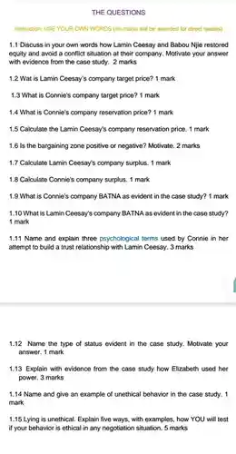 THE QUESTIONS
 Instruction: USE YOUR OWN WORDS (no marks will be awarded for direct quotes)
 1.1 Discuss in your own words how Lamin Ceesay and Babou Njie restored equity and avoid a conflict situation at their company. Motivate your answer with evidence from the case study. 2 marks
 1.2 Wat is Lamin Ceesay's company target price? 1 mark
 1.3 What is Connie's company target price? 1 mark
 1.4 What is Connie's company reservation price? 1 mark
 1.5 Calculate the Lamin Ceesay's company reservation price. 1 mark
 1.6 Is the bargaining zone positive or negative?Motivate. 2 marks
 1.7 Calculate Lamin Ceesay's company surplus. 1 mark
 1.8 Calculate Connie's company surplus. 1 mark
 1.9 What is Connie's company BATNA as evident in the case study?1 mark
 1.10 What is Lamin Ceesay's company BATNA as evident in the case study? 1 mark
 1.11 Name and explain three psychological terms used by Connie in her attempt to build a trust relationship with Lamin Ceesay. 3 marks
 1.12 Name the type of status evident in the case study. Motivate your answer. 1 mark
 1.13 Explain with evidence from the case study how Elizabeth used her power. 3 marks
 1.14 Name and give an example of unethical behavior in the case study. 1 mark
 1.15 Lying is unethical Explain five ways, with examples, how YOU will test if your behavior is ethical in any negotiation situation. 5 marks