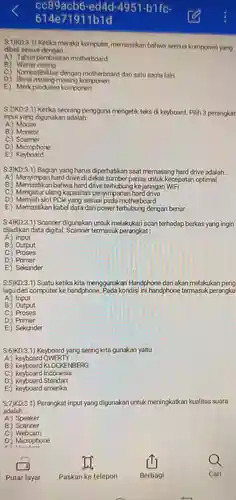 cc89acb6 -ed4d 4951-bifc- 614e71911b1d
 S:1)KD:3.1) Ketika merakit komputer memastikan bahwa semua komponen yang dibeli sesuai dengan.
 A:) Tahun pembuatan motherboard
 B:) Warna casing
 C.) Kompatibilitas dengan motherboard dan satu sama lain
 D:) Berat masing-masing komponen
 E:) Merk komponen
 S:2)KD:3.1) Ketika seorang pengguna mengetik teks di keyboard. Pilih 3 perangkat input yang digunakan adalah:
 A:) Mouse
 B:) Monitor
 C:) Scanner
 D:) Microphone
 E:)Keyboard
 S:3)KD:3.1) Bagian yang harus diperhatikan saat memasang hard drive adalah...
 A:) Menyimpan hard drive di dekat sumber panas untuk kecepatan optimal
 B:) Memastikan bahwa hard drive terhubung ke jaringan WiFi
 C.) Mengatur ulang kapasitas penyimpanan hard drive
 D:) Memilih slot PCle yang sesuai pada motherboard
 E:) Memastikan kabel data dan power terhubung dengan benar
 $S:4)KD:3.1)$ Scanner digunakan untuk melakukan scan terhadap berkas yang ingin dijadikan data digital Scanner termasuk perangkat :
 A:) Input
 B:) Output
 C:) Proses
 D:) Primer
 E) Sekunder
 S:5)KD:3.1) Suatu ketika kita menggunakan Handphone dan akan melakukan peng lagu dari computer ke handphone Pada kondisi ini handphone termasuk perangka
 A:) Input
 B:) Output
 C:) Proses
 D:) Primer
 E:) Sekunder
 S:6)KD:3.1) Keyboard yang sering kita gunakan yaitu
 A:) keyboard QWERTY
 B:) keyboard KLOCKENBERG
 C:) keyboard Indonesia
 D:) keyboard Standart
 E:) keyboard amerika
 S:7)KD:3.1) Perangkat input yang digunakan untuk meningkatkan kualitas suara adalah
 A:) Speaker
 B:) Scanner
 C.) Webcam
 D:) Microphone
 ri 11.
 Putar layar
 Paskan ke telepon
 Cari