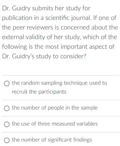 Dr. Guidry submits her study for publication in a scientific journal. If one of the peer reviewers is concerned about the external validity of her study, which of the following is the most important aspect of Dr. Guidry's study to consider? the random sampling technique used to recruit the participants the number of people in the sample the use of three measured variables the number of significant findings