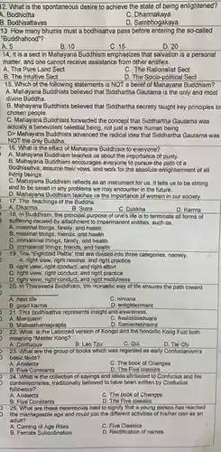12. What is the spontaneous desire to achieve the state of being enlightened?
 A. Bodhicitta
 C . Dharmakaya
 B. Bodhisattavas
 D. Sambhogakaya
 13. How many bhumis must a bodhisattva pass the so-called "Buddhahood"?
 A. 5
 B. 10
 C. 15
 D. 20
 14. It is a sect in Mahayana Buddhism emphasizes that salvation is a personal matter, and one cannot receive assistance from other entities.
 A. The Pure Land Sect
 C. The Rationalist Sect
 B. The Intuitive Sect
 D. The Socio-political Sect
 15. Which of the following statements is NOT a belief of Mahayana Buddhism? A. Mahayana Buddhists believed that Siddhartha Gautama is the only and most divine Buddha.
 B. Mahayana Buddhists believed that Siddhartha secretly taught key principles to chosen people.
 C. Mahayana Buddhists forwarded the concept that Siddhartha Gautama was actually a benevolent celestial being, not just a mere human being D> Mahayana Buddhists advanced the radical idea that Siddhartha Gautama was NOT the only Buddha.
 16. What is the effect of Mahayana Buddhism to everyone?
 A. Mahayana Buddhism teaches us about the importance of purity.
 B. Mahayana Buddhism encourages everyone to pursue the path of a Bodhisattva,assume their vows, and work for the absolute enlightenment of all living beings.
 C. Mahayana Buddhism reflects as an instrument for us . It tells us to be strong and to be smart in any problems we may encounter in the future.
 D. Mahayana Buddhism teaches us the importance of women in our society. 17. The teachings of the Buddha.
 18. In Buddhism, the purpose of one's life is to terminate all forms of suffering caused by attachmen I to impermanent entities, such as
 A. material things, family, and health
 B. material things, friends and health
 C. immaterial things, family , and health
 D. immaterial things, friends and health
 19. The "Eightfold Paths that are divided into three categories, namely, A. right view, right resolve, and right practice
 B. right view, right conduct, and right effort
 C. right view, right conduct and right practice
 D. right view, right conduct, and right midfulness
 20. In Theravada Buddhism , the monastic way of life ensures the path toward
 A. next life
 B. good karma
 21. This bodhisattva represents insight and awareness.
 A Manjushri
 B. Mahasthamaprapta
 22. What is the Latinized version of Kongzi and the honorific Kong Fuzi both meaning "Master Kong?
 A. Confucius
 B. Lao Tzu
 23. What are the group of books which was regarded as early Confucianism's basic texts?
 A. Analects
 B. Five Constants
 24. What is the of sayings and ideas attributed to Confucius and his followers? contemporaries, traditionally believed to have been written by Confucius
 A. Analects
 C. The book of Changes
 B. Five Constants
 D. The Five classics
 25. What are these ceremonies held to signify that a young person has reached the marriageable age and could join the different activities of his/her clan as an adult?
 A. Coming of Age Rites
 C. Five Classics
 B. Female Subordination
 D. Rectification of names