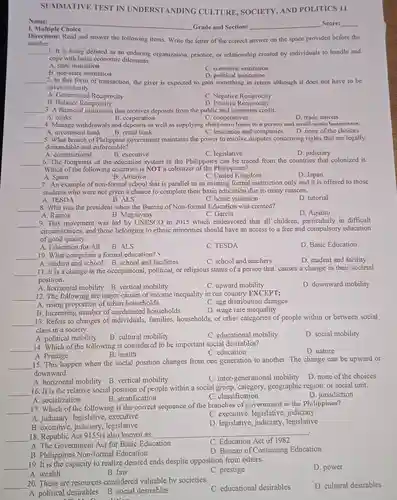 SUMMATIVE TEST IN UNDERSTANDING CULTURE, SOCIETY AND POLITICS 11
 Name:
 1. Multiple Choice
 Directions: Read and answer the following items. Write the letter of the correct answer on the space provided before the number. 1. It is being defined as an enduring organization, practice, or relationship created by individuals to handle and cope with basic economic dilemmas.
 A. state institution
 B. non-state institution
 C. economic institution
 D. political institution
 2. In this form of transaction, the giver is expected to gain something in return although it does not have to be given instantly.
 A. Generalized Reciprocity
 C. Negative Reciprocity
 B. Balance Reciprocity
 D. Positive Reciprocity
 3. A financial institution that receives deposits from the public and generates credit.
 B. corporation
 C. cooperatives
 4. Manage withdrawals and as well as supplying short-term loans to a person and small-scale businesses. C. insurance and companies
 A. investment bank
 B. retail bank
 5. What branch of Philippine government maintains the power to resolve disputes concerning rights that are legally demandable and enforceable?
 A. constitutional
 B. executive
 C. legislative
 D. judiciary
 6. The footprints of the education system in the Philippines can be traced from the countries that colonized it. Which of the following countries is NOT a colonizer of the Philippines?
 A. Spain
 B. America
 C. United Kingdom
 D. Japan
 7. An example of non-formal school that is parallel to an existing formal instruction only and it is offered to those students who were not given a chance to complete their basic education due to many reasons.
 A. TESDA
 B. ALS
 C. home visitation
 D. tutorial
 8. Who was the president when the Bureau of Non-formal Education was created?
 D. Aquino
 A. Ramos
 B. Magsaysay
 C. Garcia
 9. This movement was led by UNESCO in 2015 which endeavored that all children particularly in difficult circumstances, and those belonging to ethnic minorities should have an access to a free and compulsory education of good quality.
 A. Education for All
 B. ALS
 C. TESDA
 D. Basic Education
 10. What comprises a formal education?
 C. school and teachers
 A. student and school B. school and facilities
 11. It is a change in the occupational political, or religious status of a person that causes a change in their societal position.
 A. horizontal mobility B vertical mobility
 C. upward mobility
 D. downward mobility
 12. The following are major causes of income inequality in our country EXCEPT:
 A. rising proportion of urban households
 C. age distribution changes
 B. Increasing number of uneducated households
 D. wage rate inequality
 13. Refers to changes of individuals, families households, or other categories of people within or between social class in a society.
 A. political mobility
 B. cultural mobility
 C. educational mobility
 D. social mobility
 14. Which of the following is considered to be important social desirables?
 A. Prestige
 B. health
 C. education
 D. nature
 15. This happen when the social position changes from one generation to another. The change can be upward or downward.
 A. horizontal mobility B vertical mobility
 C. inter-generational mobility
 16. It is the relative social position of people within a social group, category, geographic region, or social unit.
 A. socialization
 B. stratification
 C. classification
 17. Which of the following is the correct sequence of the branches of government in the Philippines?
 A. judiciary, legislative . executive
 C. executive, legislative judiciary
 B. executive legislative
 D. legislative legislative
 18. Republic Act 915Sis also known as
 C. Education Act of 1982
 A. The Government Act for Basic Education
 B. Philippines Non-formal Education
 D. Bureau of Continuing Education 19. It is the capacity to realize desired ends despite opposition from others.
 A. wealth
 B. law
 C. prestige
 D. power
 20. These are resources considered valuable by societies
 C. educational desirables
 D. cultural desirables
 A. political desirables B social desirables