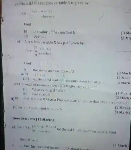 (e) Let $Xsim N(4,9)$ Find $P(1lt Xlt 7)$
 Question Two (15 Marks)
 a) Let $f(x)= ) 2(1-x),&0lt xlt 1 0,&其UND $ be the p.d.f of random variable X. Find
 1. the c.d.fof
 ii. the third central moment of X about the more
 (a) The p.d.f of a randoni variable X is given by
 $f(x)= ) ksqrt (x),&0leqslant xleqslant 9 0&elsenere $
 Find
 (i) the value of the constant k
 (ii) $P(Xleqslant 4)$
 (b) Arandom varlable X has p.d.f given by
 $f(x)= ) (x)/(6),&xgeqslant 1,2,3 0,&el_(3)&where $
 Find
 (i) the mean and variance of X
 (ii) $P(1leqslant 2)$
 (iii) $mu _(3)^ast $ the third central moments about the origin
 (c) The m.g.f of rando.n variable Xis given by $m(t)=e$
 (ii) Find $P(xgt 2)$
 (i) What is the p.d.f of X?
 (d) Find $P(X=4)$ if X has a Poisson distribution so that $3P(X=1)=P(X=2)$
 (2 Marks
 (2 Marks
 [3 Marks]
 (1 Mark]
 (2 Ma
 (3 Mark
 (2 Mark
 (2 Mark
 (1 Mark)