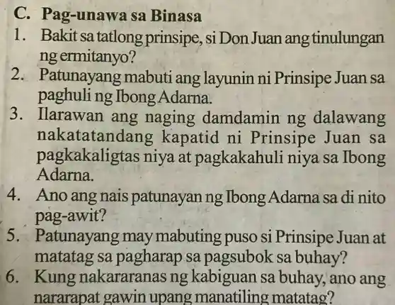 C - Pag-unawa sa Binasa
 1. Bakit sa tatlong prinsipe , si Don Juan ang tinulungan ng ermitanyo ?
 2.atunayang mabuti ang layunin ni Prinsipe Juan sa paghuling Ibong Adarna.
 3. Ilarawan ang naging damdamin ng dalawang nakatatandang kapatid ni Prinsipe Juan sa pagkakaligtas niya at pagkakahuli niya sa Ibong Adarna.
 4. Ano ang nais patunayan ng Ibong Adarna sa di nito pag-awit?
 5. Patunayang may mabuting puso si Prinsipe Juan at matatag sa pagharap sa pagsubok sa buhay?
 6. Kung nakararar as ng kabiguan sa buhay , ano ang nararapat gawin upang manatiling matatag?