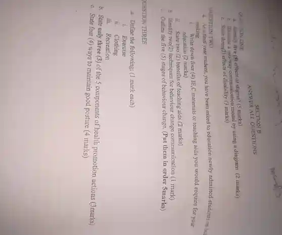 SECTION B
 ANSWER ALL QUESTIONS
 QUESTION ONE
 a. Identify five (5) effects of stigma? (5 marks)
 b. Illustrate a two-way communication model by using a diagram (2 marks)
 c. State three(3)effects of marks)
 a. As a final year student,you have been asked to education newly admitted students on bed making.
 1. Write down four (4) IE,C materials or teaching aids you would require for your education (2 marks)
 ii. State two (2) benefits of teaching aids (2 marks)
 b. Identify two(2)techniques for behaviour change communication (1 mark)
 QUESTION TWO
 c. Outline the five (5) stages of behaviour change. (Put them in order 5 marks)
 QUESTION THREE
 a. Define the following; (1 mark each)
 i. Exercise
 ii. Clothing
 iii. Recreation
 b. State only three (3)of the 5 components of health promotion actions (3marks)
 c. State four (4)ways to maintain good posture (4 marks)