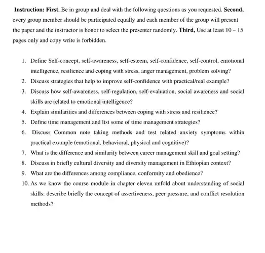 Instruction: First, Be in group and deal with the following questions as you requested. Second, every group member should be participated equally and each member of the group will present the paper and the instructor is honor to select the presenter randomly.Third, Use at least $10-15$ pages only and copy write is forbidden.
 1. Define Self-concept , self-awareness, self-esteem , self-confidence, self-control , emotional intelligence, resilience and coping with stress, anger management,problem solving?
 2. Discuss strategies that help to improve self-confidence with practical/real example?
 3. Discuss how self-awareness , self-regulation, self-evaluation , social awareness and social skills are related to emotional intelligence?
 4. Explain similarities and differences between coping with stress and resilience?
 5. Define time management and list some of time management strategies?
 6. Discuss Common note taking methods and test related anxiety symptoms within practical example (emotional behavioral, physical and cognitive)?
 7. What is the difference and similarity between career management skill and goal setting?
 8. Discuss in briefly cultural diversity and diversity management in Ethiopian context?
 9. What are the differences among compliance , conformity and obedience?
 10. As we know the course module in chapter eleven unfold about understanding of social skills: describe briefly the concept of assertiveness, peer pressure, and conflict resolution methods?