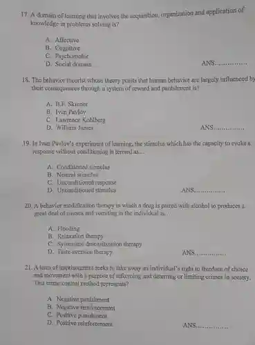 A domain of learning that involves the acquisition, organization and application of knowledge in problems solving is? A. Affective B. Cognitive C. Psychomotor D. Social domain ANS qquad The behavior theorist whose theory posits that human behavior are largely influenced by their consequences through a system of reward and punishment is? A. B.F. Skinner B. Ivan Pavlov C. Lawrence Kohlberg D. William James ANS. qquad In Ivan Pavlov's experiment of learning, the stimulus which has the capacity to evoke a response without conditioning is termed as... A. Conditioned stimulus B. Neutral stimulus C. Unconditioned response D. Unconditioned stimulus ANS. qquad A behavior modification therapy in which a drug is paired with alcohol to produces a great deal of nausea and vomiting in the individual is... A. Flooding B. Relaxation therapy C. Systematic desensitization therapy D. Taste aversion therapy ANS. qquad A term of imprisomment seeks to take away an individual's right to freedom of choice and movement with a purpose of reforming and deterring or limiting crimes in society. This crime control method represents? A. Negative punishment B. Negative reinforcement C. Positive punishment D. Positive reinforcement ANS. qquad