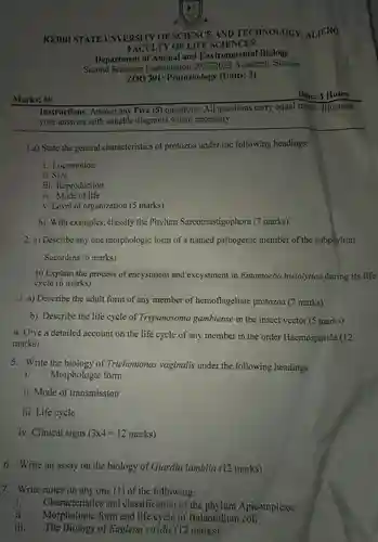 Marks: 60
 KEBBI STATE UNVERSITY OF SCIENCE AND TECHNOLOGY, ALIERO FACULTY OF LIFE SCIENCES
 Department of Animal and Environmental Biology Second Semester Examination 2022/2023 Academic Session ZOO 301: Protozoology (Units:3)
 Instructions: Answer any Five (5) questions. All questions carry equal marks. Illustrate your answers with suitable diagrams where necessary.
 1.a) State the general characteristics of protozoa under the following headings:
 i. Locomotion
 ii. Size
 iii. Reproduction
 iv. Mode of life
 v. Level of organization (5 marks)
 b) With examples, classify the Phylum Sarcomastigophora (7 marks)
 2. a) Describe any one morphologic form of a named pathogenic member of the subphylum Sacordina (6 marks)
 b) Explain the process of encystment and excystment in Entamoeba histolytica during its life cycle (6 marks)
 3. a) Describe the adult form of any member of hemoflagellate protozoa (7 marks)
 b). Describe the life cycle of Trypanosoma gambiense in the insect vector (5 marks)
 4. Give a detailed account on the life cycle of any member in the order Haemosporida (12 marks).
 5. Write the biology of Trichomonas vaginalis under the following headings
 i. Morphologic form
 ii. Mode of transmission
 iii. Life cycle
 iv. Clinical signs $(3times 4=12marks)$
 6. Write an assay on the biology of Giardia lamblia (12 marks)
 7. Write notes on any one (1) of the following:
 i. Characteristics and classification of the phylum Apicomplexa
 ii. Morphologic form and life cycle of Balantidium coli
 iii. The Biology of Euglena viridis (12 marks)
 Time: 3 Hours