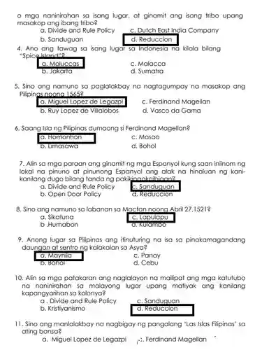 - mga naninirahan sa isang lugar, at ginamit ang isang tribo upang masakop ang ibang tribo?
 a. Divide and Rule Policy
 c. Dutch East India Company
 b. Sanduguan
 d. Reduccion
 4. Ano ang tawag sa isang lugar sa Indonesia na kilala bilang "Spice Island"2
 a. Moluccas
 c. Malacca
 b. Jakarta
 d. Sumatra
 5. Sino ang namuno sa paglalakbay na nagtagumpay na masakop ang Pilipinas noona 15652
 a. Miguel Lopez de Legazpi
 c. Ferdinand Magellan
 b. Ruy Lopez de Villalobos
 d. Vasco da Gama
 6. Saang Islang Pilipinas dumaong si Ferdinand Magellan?
 a. Homonhon
 c. Masao
 b. Limasawa
 d. Bohol
 7. Alin sa mga paraan ang ginamit ng mga Espanyol kung saan iniinom ng lokal na pinuno at pinunong Espanyol ang alak na hinaluan ng kani- kanilang dugo bilang tanda ng pakikinankaihiann2
 a. Divide and Rule Policy
 c. Sanduguan
 b. Open Door Policy
 d. Reduccion
 8. Sino ang namuno sa labanan sa Mactan noong Abril 27,1521
 a. Sikatuna
 c. Lapulapu
 b .Humabon
 a. Kulambo
 9. Anong lugar sa Pilipinas ang itinuturing na isa sa pinakamagandang daungan at sentro ng kalakalan sa Asya?
 a. Maynila
 c. Panay
 b. Bonol
 d. Cebu
 10. Alin sa mga patakaran ang naglalayon na mailipat ang mga katutubo na naninirahan sa malayong lugar upang matiyak ang kanilang kapangyarihan sa kolonya?
 a. Divide and Rule Policy
 c. Sanduguan
 b. Kristiyanismo
 d. Reduccion
 11. Sino ang manlalakbay na nagbigay ng pangalang 'Las Islas Filipinas' sa ating bansa?
 a. Miguel Lopez de Legazpi
 c. Ferdinand Magellan