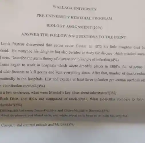 WALLAGA UNIVERSITY
 PRE-UNIVERSITY REMEDIAL PROGRAM
 BIOLOGY ASSIGNMENT $(20% )$
 ANSWER THE FOLLOWING QUESTIONS TO THE POINT
 Louis Pasteur discovered that germs cause disease In 1873 his little daughter died fro hoid.He mourned his daughter but also decided to study the disease which attacked anim I men. Describe the germ theory of disease and principle of infection $(4% )$ Louis began to work in hospitals which where dreadful places in $1800's,$ full of germs. d disinfectants to kill germs and kept everything clean.After that, number of deaths reduc matically in the hospitals List and explain at least three infection prevention methods oth n disinfection method. $(3% )$
 n a few sentences, what were Mendel's key ideas about inheritance $?(3% )$ Both DNA and RNA are composed of nucleotides.What molecules combine to form
 Distinguish between Gram-Positive and Gram-Negative Bacteria.(2%)
 What do plasma, red blood cells, and white blood cells have to do with blood?(39%)
 Compare and contrast mitosis and Meiosis. $(2% )$