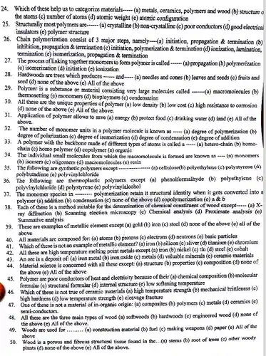 24. Which of these help us to categorize materials......(a) metals, ceramics, polymers and wood (b) structure o the atoms (c) number of atoms (d) atomic weight (e) atomic configuration
 25. Structurally most polymers are-- (a) crystalline (b)non-crystalline (c) poor conductor.(d) good electrical insulators (e) polymer structure
 26. Chain polymerization consist of 3 major steps, namely-(a) initiation propagation & termination (b) inhibition, propagation &termination (c) initiation , polymerization & termination (d) ionization, lamination, termination (e) isomerization propagation & termination
 27. The process of linking together monomers to form polymer is called (a) propagation (b) polymerization (c) isomerization (d) initiation (e) ionization
 28. Hardwoods are trees which produces -- and-......(a) needles and cones (b) leaves and seeds (c) fruits and seed (d) none of the above (e) All of the above
 29. Polymer is a substance or material consisting very large molecules called --(a)macromolecules (b) thermosetting (c) monomers (d)bioploymers (e) condensation
 30. All these are the unique properties of polymer (a) low density (b) low cost (c)high resistance to corrosion (d) none of the above (e) All of the above.
 31. Application of polymer allows to save (a) energy (b) protect food (c)drinking water (d) land (e) All of the above.
 32. The number of monomer units in a polymer molecule is known as -- (a) degree of polymerization (b) degree of polarization (c)degree of isomerization (d)degree of condensation (e)degree of addition 33. A polymer with the backbone made of different types of atoms is called a .....(a) hetero-chain (b) homo- chain (c) homo polymer (d) copolymer (e) organic
 34. The individual small molecules from which the macromolecule is formed are known as - (a)monomers (b) isomers (c) oligomers (d) macromolecules (e) resin
 35. The following are except   (a) cellulose(b) polyethylene (c)polystyrene (d) polybutadiene (e)polyvinylchloride
 36. The following are polymers except (a)phenolformalhyde (b)polyethylene (c) polyvinylchloride (d) polystyrene (e) polyvinylalcohol
 37. The monomer species in - polymerization retain it structural identity when it gets converted into a polymer (a) addition (b)condensation (c) none of the above (d) copolymerization (e)a b
 38. Each of these is a method suitable for the determination of chemical I constituent of wood except......(a) X- ray diffraction (b) Scanning election microscopy (c)Chemical analysis (d) Proximate analysis (e) Summative analysis
 39. These are examples of metallic element except (a) gold (b) iron (c) steel (d) none of the above (e) all of the above
 40. All materials are composed for: (a) atoms (b) protons (c) electrons (d) neutrons (e) basic particles
 41. Which of these is not an example of metallic element?(a) iron (b) silicon (c) sliver (d) titanium (e) chromium
 42. All these are high temperature melting point metals except (a) iron (b)nickel (c) tin (d)steel (e) cobalt
 43. An ore is a deposit of: (a) iron metal (b)iron oxide (c) metals (d) valuable minerals (e)ceramic materials
 44. Material science is concerned with all these except:(a) structure (b) properties (c) composition (d) none of the above (e) All of the above
 45. Polymer are poor conductors of heat and electricity because of their (a) chemical composition (b) molecular formular (c) structural formular (d) internal structure (e)low softening temperature
 46. Which of these is not true of ceramic materials (a) high temperature strength (b) mecharical brittleness (c) high hardness (d) low temperature strength (e) cleavage fracture
 47. One of these is not a material of in-organic origin: (a) composites (b) polymers (c) metals (d) ceramics (e) semi-conductors.
 48. All these are the three main types of wood (a) softwoods (b)hardwoods (c) engineered wood (d) none of the above (e) All of the above.
 49. Woods are used for .........(a) construction material (b) fuel (c) making weapons (d) paper (e)All of the above
 50. Wood is a porous and fibrous structural tissue found in the...(a)stems (b) root of trees (c) other woody plants (d) none of the above (e) All of the above.