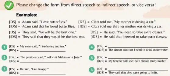 Please change the form from direct speech to indirect speech, or vice versa!
 Examples:
 $[DS]=Adam  said,  ''  o  ve  butterfies.$ $[DS]=Clana  told  me$ ,"My mother is driving a car."
 [IDS] = Adam said that he loved butterflies [IDS] = Clara told me that her mother was driving a car.
 [DS] =They said, "We will be the best one "
 [DS] = He said . "You need to take extra classes."
 [IDS] = They said that they would be the best one . [IDS]= He said that I needed to take extra classes.
 [DS]- My mom said ,"I like honey and tea."
 1
 4
 [IDS] - The doctor said that I need to drink more water.
 (2) [DS] = The president said, "I will visit Makassar in June."
 5
 [DS] =
 [IDS] =
 [IDS] - My teacher told me that I should study harder.
 3 $[DS]=Hc  said,  nabla   a  an  hungry:  '$
 6
 [DS]
 [IDS] - They said that they were going to India.