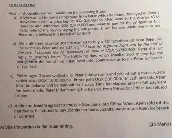 QUESTION
 Alvin and Joanita seek your advice on the following issues:
 a) Alvin wanted to buy a refrigerator from Peter which he found displayed in Peter's show room with a price tag of $UGX2,500,000$ Alvin went to the nearby ATM machine and withdrew $UGX2,500,000$ and went to pay for the refrigerator but Peter refused the money saying the refrigerator is not for sale. Alvin wants to sue Peter as he believes it is breach of contract.
 b) On a different occasion Joanita wanted to buy a $75^circ $ television set from Peter . So she wrote to Peter and stated that, "if I hear no response from you by the end of the day, I consider the $75^circ $ television set $mine$ at UGx 5,000.000," Peter did not to Joanita's letter. The following day, when Joanita tried to pay for the refrigerator she found that it had been sold Joanita wants to sue Peter for breach of contract.
 c) Prince aged 9 years walked into Peter's show room and picked out a music system which costs $UGX1,000,000/=$ Prince paid $UGX500,000/-$ in cash and told Peter that the balance will be paid within 7 days Time has elapsed and no full payment has been made. Peter is demanding the balance from Prince but Prince has refused to pay.
 d) Alvin and Joanita agreed to smuggle Marijuana into China. When Alvin sold off the marijuana, he refused to pay Joanita her share Joanita wants to sue Alvin for breach of contract.
 Advise the parties on the issues arising.
 (25 Marks)