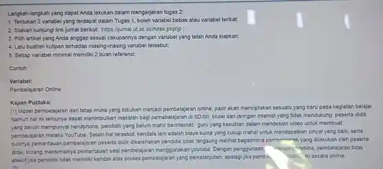 Langkah-langkah yang dapat Anda lakukan dalam mengerjakan tugas 2:
 1. Tentukan 2 variabel yang terdapat dalam Tugas 1, boleh variabel bebas atau variabel terikat;
 2. Silakan kunjungi link jurnal berikut:https://jurnal.ut.ac .id/index.php/jp ;
 3. Pilih artikel yang Anda anggap sesuai cakupannya dengan variabel yang telah Anda siapkan;
 4. Lalu buatlah kutipan terhadap masing-masing variabel tersebut;
 5. Setiap variabel minimal memiliki 2 buah referensi;
 Contoh:
 Variabel:
 Pembelajaran Online
 Kajian Pustaka:
 [1] Model pembelajaran dari tatap muka yang bdiubah menjadi pembelajaran online pasti akan menciptakan sesuatu yang baru pada kegiatan belajar. Namun hal ini tentunya dapat menimbulkar masalah bagi pemebalajaran di SD/MI Mulai dari jaringan internet yang tidak mendukung, peserta didik yang belum mempunyai handphone, pendidik yang belum mahir berinternet, guru yang kesulitan dalam mendesain video untuk membuat pembelajaran melalui YouTube. Selain hal tersebut, kendala lain adalah biaya kuota yang cukup mahal untuk mendapatkan sinyal yang baik, serta sulitnya pemantauan pembelajaran peserta didik dikarenakan pendidik tidak langsung melihat bagaimana pembelaiaran yang dilakukan oleh peserta didik, kurang maksimalnya pemantauan saat pembelajarar menggunakan youtube Dengan penggunaan - belajara online pembelajaran tidak efektif jika pendidik tidak memiliki kendali atas proses pembelajaran yang berkelanjutan apalagi jika pembe dilaku an secara online. 121