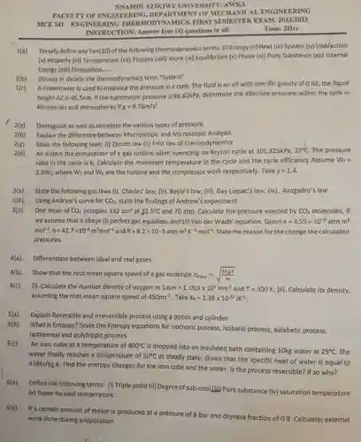 NNAMDI AZIKIWE UNIVERSITY AWKA
 FACULTY OF ENGINEERING DEPARTMENT OF MECHANICAL ENGINEERING MCE 341-ENGINEERING THERMODYNAMICS, FIRST SEMESTER EXAM. 2022/2023 INSTRUCTION: Answer four (4)questions in all
 Time: 2Hrs
 1(a) Tersely-define any Ten(io)ofth following thermodynamics terms: (1)Energy (ii) Heat (iii) System (iv)Interaction (v) Property (vi) Temperature (vii) Process (viii) Work (ix) Equilibrium (x) Phase (xi) Pure Substance (xii)Internal Energy (xiii) Dissipation
 1(b) Discuss in details the thermodynamics term "System"
 1(c) A manometer is used to measure the pressure in a tank.The fluid is an oil with specific gravity of 0.92 the liquid height Az is 46.5cm if the barometric pressure is 98.82kPa, determine the absolute pressure within the tank in kllopascals and atmospheres if $g=9.78m/s^2$
 2(a) Distinguish as well as correlate the various types of pressure.
 2(b) Explain the difference between Macroscopic and Microscopic Analysis.
 2(c) State the following laws.(i) Zeroth law (ii) First law of thermodynamics
 2(d) Air enters the compressor of a gas turbine plant operating on Bryton cycle at 101.325kPa, $27^circ C$ The pressure ratio in the cycle is 6. Calculate the maximum temperature in the cycle and the cycle efficiency Assume $W_(T)=$ $2.5W_(c)$ where $W_(T)$ and $W_(c)$ are the turbine and the compressor work respectively Take $y=1.4.$
 3(a). State the following gas laws $(i).$ Charles' law, (ii). Boyle's law, (iii). Gay Lussac's law, $(iv)$ Avogadro's law 3(b) Using Andrew's curve for $CO_(2),$ state the findings of Andrew's experiment
 3(c) One mole of $CO_(2)$ occupies $192cm^3$ at $32.5^circ C$ and 70 atm. Calculate the pressure exerted by $CO_(2)$ molecules, if we assume that it obeys (i) perfect gas equation, and (ii) Van der Waals' equation. Given $a=3.59times 10^-6atm.m^6$ $mol^-2,b=42.7times 10^-6m^3mol^-1$ and $R=8.2times 10-5atmm^3K^-1mol^-1.$ State the reason for the change the calculated pressures.
 4(a). Differentiate between ideal and real gases.
 4(b). Show that the root mean square speed of a gas molecule $v_(rms)=sqrt ((3k_(B)T)/(m))$
 4(c). (i). Calculate the number density of oxygen at $1atm=1.013times 10^5Nm^-2$ and $T=300K.(ii).$ Calculate its density, assuming the root mean square speed of $450ms^-1$ Take $K_(B)=1.38times 10^-23JK^-1$
 5(a). Explain Reversible and Irreversible process using a piston and cylinder
 5(b). What is Entropy? State the Entropy equations for Isochoric process, isobaric process, adiabatic process, Isothermal and polytropic process
 5(c) An iron cube at a temperature of $400^circ C$ is dropped into an insulated bath containing 10kg.water at $25^circ C$ The water finally reaches a temperature of $50^circ C$ at steady state. Given that the specific heat of water is equal to $4186J/kgK.$ Find the entropy changes for the iron cube and the water. Is the process reversible? If so why?
 6(a). Define the following terms:(i) Triple point (ii)Degree of sub-cool,(iii) Pure substance $(iv)$ saturation temperature (v) Super-heated temperature.
 6(b). If a certain amount of steam is produced at a pressure of 8 bar and dryness fraction of 0.8 Calculate; external work done during evaporation