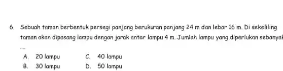 6. Sebuah taman berbentuk persegi panjang berukuran panjang 24 m dan lebar 16 m. Di sekeliling taman akan dipasang lampu dengan jarak antar lampu 4 m. Jumlah lampu yang diperlukan sebanyal
 A. 20 lampu
 C. 40 lampu
 B. 30 lampu
 D. 50 lampu