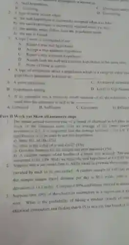 containe assumption is known as
 A. Null hypothesis
 B. Guessing
 C. Alternative analy
 D Forecasting
 2. A type II error occurs when
 a) the null hypothesis is incorrectly accepted when it is false
 b) the null hypothesis is incorrectly rejected when it is true
 c) the sample mean differs from the population mean
 d) the test is biased
 3. A type I error is committed if wg
 A. Reject a true null hypothesis
 B Accept a true alternate hypothesis
 C. Reject a true alternate hypothesis
 D. Accept both the null and alternate hypotheses at the same time
 E. None of these is correct
 4. A type of estimation about a population which is a range of value use population parameter is known as
 A. A point estimation
 C. An interval estimatic
 B. Hypothesis testing
 D Level of Significanc
 5. If an extimator has a relatively small variance of all the estimators used then the estimator is said to be -
 A. Unbiased
 B. Sufficient
 C. Consistent
 D Efficie
 Part II Work out Show all necessary steps
 1. The mean annual tumover rate of a brand of chemical is 6.0 this in stock of the chemical turns over an average of six times years deviation is 0.5 It is suspected that the average turnover is not 60 significance is to be used to test this hypothesis.
 a) State Ho, ad Ha $(1% )$
 b). what is the value of a and Za/2?(196)
 c) Give the formula for the sample test (test statistic) $(1% )$
 d). A random sample of 64 bottles of a brand was selected The me computed to be 5.84 Shall we reject the null hypothesis at the 0.05 le
 2. Suppose that a car rental firm in Addis wants to estimate the average traveled by each of its cars rented. A random sample of 110 cars re the sample means travel distance per day is 85.5 miles, with a deviation of 19.3 miles Compute a $99% $ confidence interval to estim
 3. Suppose that $40% $ of the electrical contractors in a region use a pa wire What is the probability of taking a random sample of size electrical contractors and finding that 0.35 or less use that brand of w