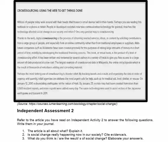 CROWDSOURCING: USING THE WEB TO GET THINGS DONE
 Millions of people today walk around with their heads tilted toward a small device held in their hands. Perhaps you are reading this textbook on a phone or tablet. People in developed societies now take communication technology for granted How has this technology affected social change in our society and others?One very positive way is crowdsourcing.
 Thanks to the web, cigtal crowdsourcing is the process of obtaining needed services, ideas,or content by soliciting contributions from a large group of people and especially from an online community rather than from traditional employees or suppliers . Web- based companies such as Kickstarter have been created precisely for the purposes of raising large amounts of money in a short pericd of time, notably by sidestepping the traditional financing process This book, or virtual book, is the product of a kind of crowdsourcing effort. It has been written and reviewed by several authors in a variety of fields to give you free access to a large amount of cata produced at alow cost. The largest example of crowdsourced data is Wikipedia, the online encyclopedia which is the result of thousands of volunteers adding and correcting material.
 Perhaps the most striking use of crowdsourcing is disaster relief. By tracking tweets and e-mails and organizing the data in order of urgency and quantity, relief agencies can address the most urgent calls for help such as for medical aid, food, shelet, or rescue.On January 12, 2010 a devastating earthquake hit the nation of Haiti.By January 25, a crisis map had been created from more than 2,500 incident reports, and more reports were added every day. The same technology was used to assist victims of the Japanese earthquake and tsunami in 2011.
 (Source: https://courses Jumenlearning.com/sociolog y/chapter/social-change/
 Independent Assessment 2
 Refer to the article you have read on Independent Activity 2 to answer the following questions. Write them in your journal.
 1. The article is all about what? Explain it.
 2. Is social change really happening now in our society? Cite evidence/s.
 3. What do you think is / are the result/ s of social change? Elaborate your answer/s.
