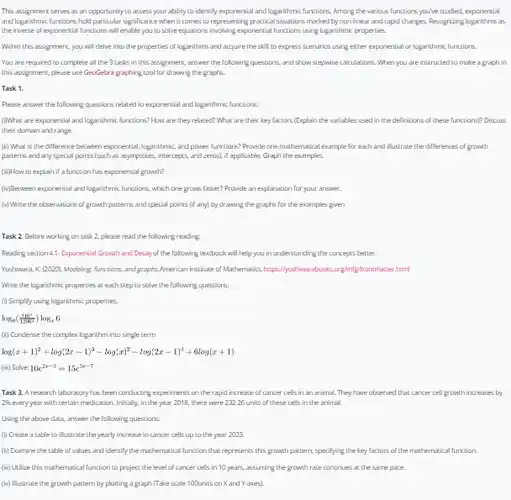 This assignment serves as an opportunity to assess your ability to identify exponential and logarithmic lunctions. Among the various functions you've studied.exponential and logarithmic functions hold particular significance when it comes to representing practical situations marked by non-lines and rapid changes. Recognizing logarithms as the inverse of exponential functions will enable you to solve equations involving exponential functions using logarithmic properties.
 Within this assignment, you will delve into the properties of logarithms and acquire the skill to express scenarios using either exponential or logarithmic functions.
 You are required to complete all the ?Lasks in this assignment.answer the following questions.and show stepwise calculations .When you are instructed to make a graph in this assignment, please use GeoGebra graphing tool for drawing the graphs.
 Task 1.
 Please answer the following questions related to exponential and logarithmic functions:
 (1)What are exponential and logarithmic functions? How are they related? What are their key factors (Explain the variables used in the definitions of these functions)?Discuss their domain and range.
 (ii) What is the difference between exponential, logarithmic and power functions? Provide one mathemsical example for each and illustrate the differences of growth patterns and any special points(such as asymptotes.intercepts, and zeros), it applicable. Graph the examples.
 (iii)How to explain if a function has exponential growth?
 (iv) Destween exponential and logarithmic functions, which one grows laster? Provide an explanation for your answer.
 (v) Write the observations of growth patterns and special points (if any) by drawing the graphs for the examples given
 Task 2. Before working on task 2, please read the following reading.
 Reading section 4,1- Exponential Growth and Decay of the following textbook will help you in understanding the concepts better.
 Yoshiwara, $K.(2020).$ Modeling, functions, and graphs.American Institute of Mashematics
 Write the logarithmic properties at each step to solve the following questions.
 (1) Simplify using logarithmic properties,
 $log_(6)((216^x)/(1200^x))log_(x)6$
 (ii) Condense the complex logarithm into single term
 log(x + 1)? +log(2x - 1)? -log(x)? - 10g(2x -1) + 6log(x +1)
 Task 3. A research laboratory his been conducting experiments on the rapid increase of cancer cells in an animal. They have observed that cancer cell growth increases by 2% every year with certain medication. Initially, in the year 2018, there were 232.26 units of these cells in the animal.
 Using the above data,answer the following questions.
 (i) Create a table to illustrate the yearly increase in cancer cells up to the year 2023.
 (ii) Examine the table of values and identify the mathematical function that represents this growth pattern specifying the key factors of the mathemsical function
 (iii) Utice this mathemstical function to project the level of cancer cells in 10 years, assurring the growth rate continues a. the same pace.
 (iv) Mustrate the growth pattern by plotting a graph (Take scale 100units on X and Y-axes).