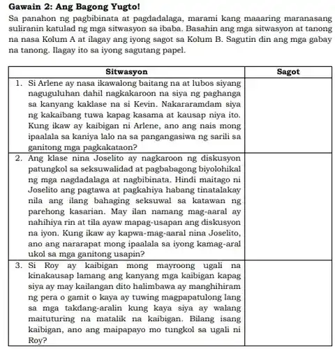Gawain 2: Ang Bagong Yugto!
 Sa panahon ng pagbibinata at pagdadalaga, marami kang maaaring maranasang suliranin katulad ng mga sitwasyon sa ibaba. Basahin ang mga sitwasyon at tanong na nasa Kolum A at ilagay ang iyong sagot sa Kolum B . Sagutin din ang mga gabay na tanong. Ilagay ito sa iyong sagutang papel.
 1. Si Arlene ay nasa ikawalong baitang na at lubos siyang naguguluhan dahil nagkakaroon na siya ng paghanga sa kanyang kaklase na si Kevin. Nakararamdam siya ng kakaibang tuwa kapag kasama at kausap niya ito. Kung ikaw ay kaibigan ni Arlene, ano ang nais mong ipaalala sa kaniya lalo na sa pangangasiwa ng sarili sa ganitong mga pagkakataon?
 Sitwasyon Sagot
 2. Ang klase nina Joselito ay nagkaroon ng diskusyon patungkol sa seksuwalidad at pagbabagong biyolohikal ng mga nagdadalaga at nagbibinata. Hindi maitago ni Joselito ang pagtawa at pagkahiya habang tinatalakay nila ang ilang bahaging seksuwal sa katawan ng parehong kasarian. May ilan namang mag-aaral ay nahihiya rin at tila ayaw mapag-usapan ang diskusyon na iyon. Kung ikaw ay kapwa-mag-aaral nina Joselito, ano ang nararapat mong ipaalala sa iyong kamag-aral ukol sa mga ganitong usapin?
 3. Si Roy ay kaibigan mong mayroong ugah na kinakausap lamang ang kanyang mga kaibigan kapag siya ay may kailangan dito halimbawa ay manghihiram ng pera o gamit o kaya ay tuwing magpapatulong lang sa mga takdang-aralin kung kaya siya ay walang maituturing na matalik na kaibigan. Bilang isang kaibigan, ano ang maipapayo mo tungkol sa ugali ni Roy?