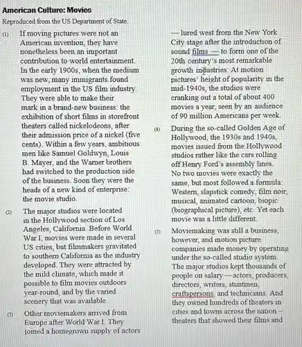 American Culture: Movies Reproduced from the US Department of State. (1) If moving pictures were not an American invention, they have nonetheless been an important contribution to world entertainment. In the early 1900 s, when the medium was new, many immigrants found employment in the US film industry. They were able to make their mark in a brand-new business: the exhibition of short films in storefront theaters called nickelodeons, after their admission price of a nickel (five cents). Within a few years, ambitious men like Samuel Goldwyn, Louis B. Mayer, and the Warner brothers had switched to the production side of the business. Soon they were the heads of a new kind of enterprise: the movie studio. (2) The major studios were located in the Hollywood section of Los Angeles, California. Before World War I, movies were made in several US cities, but filmmakers gravitated to southern California as the industry developed. They were attracted by the mild climate, which made it possible to film movies outdoors year-round, and by the varied scenery that was available. (3) Other moviemakers arrived from Europe after World War I. They joined a homegrown supply of actors lured west from the New York City stage after the introduction of sound films - to form one of the 20th century's most remarkable growth industries. At motion pictures' height of popularity in the mid-1940s, the studios were cranking out a total of about 400 movies a year, seen by an audience of 90 million Americans per week. (4) During the so-called Golden Age of Hollywood, the 1930s and 1940s, movies issued from the Hollywood studios rather like the cars rolling off Henry Ford's assembly lines. No two movies were exactly the same, but most followed a formula: Western, slapstick comedy, film noir, musical, animated cartoon, biopic (biographical picture), etc. Yet each movie was a little different. (5) Moviemaking was still a business, however, and motion picture companies made money by operating under the so-called studio system. The major studios kept thousands of people on salary - actors, producers, directors, writers, stuntmen, craftspersons, and technicians. And they owned hundreds of theaters in cities and towns across the nation theaters that showed their films and