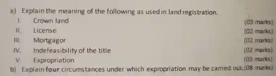 a) Explain the meaning of the following as used in land registration.
 1. Crown land
 (03 marks)
 II. License
 (02 marks)
 III Mortgagor
 (02 marks)
 IV Indefeasibility of the title
 (02 marks)
 v Expropriation
 (03 marks)
 b) Explain four circumstances under which expropriation may be carried out. (08 marks)