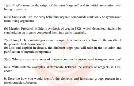 I(ai). Briefly mention the origin of the term "organic" and its initial association with living organisms.
 (aii) Discuss vitalism, the early belief that organic compounds could only be synthesized from living organisms.
 (b) Mention Friedrich Wohler'synthesis of urea in 1828 , which debunked vitalism by synthesizing an organic compound from inorganic materials.
 2(a). Using $CH_(4)$ a natural gas as an example, how do elements closer to the middle of the periodic table form bonds?
 (b) List and explain in details.the different steps you will take in the isolation and purification of organic compounds
 3(ai). What are the main classes of reagents commonly encountered in organic reaction?
 (aii). With suitable examples, differentiate between the classes of reagents in (3ai) above.
 b. Describe how you would identify the elements and functional groups present in a given organic substance.