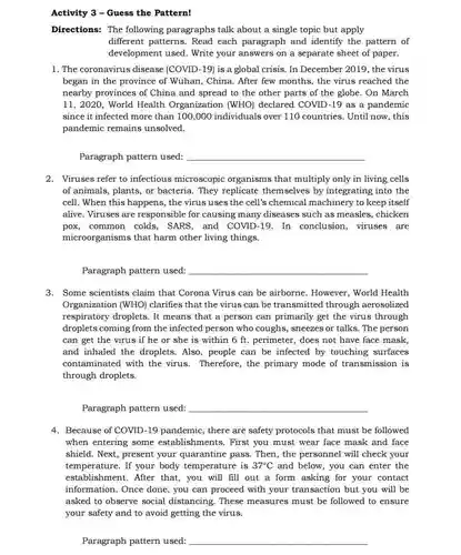 Activity 3 - Guess the Pattern!
 Directions: The following paragraphs talk about a single topic but apply different patterns Read each paragraph and identify the pattern of development used . Write your answers on a separate sheet of paper.
 1. The coronavirus disease (COVID-19) is a global crisis. In December 2019, the virus began in the province of Wuhan, China. After few months, the virus reached the nearby provinces of China and spread to the other parts of the globe. On March 11,2020, World Health Organization (WHO) declared COVID-19 as a pandemic since it infected more than 100,000 individuals over 110 countries. Until now . this pandemic remains unsolved.
 Paragraph pattern used:
 2. Viruses refer to infectious microscopic organisms that multiply only in living cells of animals, plants, or bacteria. They replicate themselves by integrating into the cell. When this happens, the virus uses the cell's chemical machinery to keep itself alive. Viruses are responsible for causing many diseases such as measles, chicken pox,common colds . SARS, and COVID-19.In conclusion, viruses are microorganisms that harm other living things.
 Paragraph pattern used:
 3. Some scientists claim that Corona Virus can be airborne . However, World Health Organization (WHO)clarifies that the virus can be transmitted through aerosolized respiratory droplets. It means that a person can primarily get the virus through droplets coming from the infected person who coughs, sneezes or talks. The person can get the virus if he or she is within 6 ft perimeter, does not have face mask and inhaled the droplets. Also, people can be infected by touching surfaces contaminated with the virus. Therefore, the primary mode of transmission is through droplets.
 Paragraph pattern used:
 4. Because of COVID -19 pandemic, there are safety protocols that must be followed when entering some establishments. First you must wear face mask and face shield. Next, present your quarantine pass Then, the personnel will check your temperature. If your body temperature is $37^circ C$ and below, you can enter the establishment. After that, you will fill out a form asking for your contact information. Once done, you can proceed with your transaction but you will be asked to observe social distancing . These measures must be followed to ensure your safety and to avoid getting the virus.
 Paragraph pattern used: