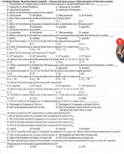 I. Multiple Choice. Read the items carefully . Choose the best answer. Write the letter before the number.
 1. The position of a single value in relation to other values in a sample distribution refers to A. measures of central tendency C. measures of variability B. measures of position D. measures of dispersion 2. Which of the following is equal to the median? A. 2nd quartile B. 5th decile C. 50th percentile D. all of these 3. How many score points divide a distribution into 10 equal parts? A. 10 B. 9 C. 4 D. 5 4. Which of the following measures of position divides a distribution into 100 equal parts? A. decile B. percentile C. quantile D. quartile 5. The upper quartile is also called A. 1st quartile B. 9th decile C. 75th percentile D. median 6. When a distribution is divided by 4 equal parts, each score point that describes the distribution is called A. decile B. median C. percentile D. quartile 7. Given the scores 7,9,10, 13, 1516, 20, what is the value of lower quartile? A. 7 B. 9 C. 10 D. 13 1 8. If $25% $ of the data has a value of lesser than or equal to 15, it means that A $Q_(1)=15$ B $Q_(2)=15$ C. $Q_(3)=15$ D $Q_(4)=15$ 9. Which of the following is the same as $7^th$ decile? A $70^th$ percentile B. $30^th$ percentile C. $3^rd$ quartile D. $3^rd$ decile 10. What is the value of the 50th percentile of the data set 8, 11, 12,15,17,19,21 , 25? A. 15 B. 16 C. 16.5 D. 17 11. When a distribution is divided into 100 equal parts, each score point that describes the A. decile B. median C. percentile D. quartile 12. Given the scores 12, 12, 15,16, 19, 25, 27 , 30, 32, what is the value of upper quartile? A. 25 B. 27 C. 30 D. 32 13. If $75% $ of the data has a value of lesser than or equal to 50, it means that A. $Q_(1)=50$ B $Q_(2)=50$ C. $Q_(3)=50$ D. $D_(75)=50$ 14. Which of the following is the same as $80^th$ percentile? A $3^rd$ quartile B. $8^th$ decile C. $8^th$ percentile D. $79^th$ percentile 15. What is the value of the $3^rd$ decile of the data set 8,11,12 , 15, 17, 19, 21 , 25? A. 11 B. 12 C. 15 D. 17 16. The IQR of a certain data is 5.5. If the value of $Q_(1)=3.25$ what is the value of $Q_(3)?$ A. 2.30 B. 2.35 C. 8.75 D. 8.80 17. The $5^th$ decile of the heights of 12 volleyball players is 165 cm. It means that A. The height of 5 players is 165 cm. C. The height of 12 players is at least 165 cm. B. Half of the players stand 165 cm tall. D. Half of the players stand 165 cm or less and the other half stand 165 cm more. 18. What is meant by $30^th$ percentile of a certain data distribution? il. $30% $ of the data elements is greater than or equal to the value of $P_(30)$ II. $70% $ of the data elements is greater than or equal to the value of $P_(30^-)$ III. $30% $ of the data elements is lesser than or equal to the value of $P_(30)$
 19. The $3^rd$ quartile of the ages of 150 grade 10 students is 16 years old.Which of the following statements is correct?
 A $75% $ of the students are 16 years old and below. C. 100 students are older than 16 years old.
 D. $25% $ of the students are 16 years old.
 20. After arranging the scores of 40 students in increasing order, Ryan noticed that his score is in the $36^th$ position. What percent of the students scored better than him?
 A $90% $ B. $64% $ C. $40% $ D. $10% $