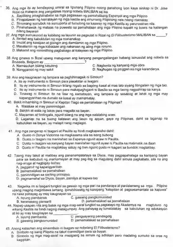 36. Ang mga ito ay kondisyong umiral sa lipunang Pilipino noong panahong iyon kaya sinikap ni Dr Jose Rizal na matapos ang pangalawa niyang IBAN sa isa.
 A. Sapilitang pinagtatrabaho sa mga pagawaan ng pamahalaang Espanyol ang mga Pilipino.
 B. Pinapatawan ng kamatayan ng mga kastila ang sinumang Pilipinong nais nilang mamatay.
 C. Sinumang sumubok na sumuporta at tumulong sa kaaway ng mga Kastila ay parurusahan nila.
 D. Pinahahawak ng mataas na puwesto sa pamahalaan ang mga Pilipino kapalit ng buwis na kailangan nilang bayaran.
 37. Ang mga sumusunod ay kabilang sa layunin sa pagsulat ni Rizal ng El Filibusterismo MALIBAN sa ?
 A. Ilantad ang kabuktutan ng mga mananakop.
 B. Imulat ang kaisipan at gisingin ang damdamin ng mga Pilipino.
 C. Masalamin ng mga kabataan ang nakaraan ng ating mga ninuno.
 D. Makamit ang minimithing pagbabago at kalayaan ng mga Pilipino.
 38. Ang ginawa ni Rizal upang matugunan ang kanyang pangangailangan habang isinusulat ang nobela sa Brussels, Belgium ay ?
 A. Namasukan bilang katulong
 C. Nagbenta ng kanyang mga obra.
 B. Nanggamot ng may sakit.
 D. Naghugas ng pinggan sa mga karenderya.
 39. Ano ang kaugnayan ng lampara sa paghihimagsik ni Simoun?
 A. Ito ay instrumento ni Simoun para pasakitan si Isagani.
 B. Ito ay instrumento ni Simoun bilang regalo sa bagong kasal at mas lalo siyang titingalain ng mga tao. C. Ito ay instrumento ni Simoun para makapaghiganti si Basilio sa mga taong nagpahirap sa kanya.
 D. Tinawag ni Simoun ito na ilaw ng kamatayan, ang lampara ay sasabog at lahat ng mga may kapangyarihan na dumalo sa kasal ay mamamatay.
 40. Bakit ni Simoun si Kapitan Tiago sa pamahalaan ng Pilipinas?
 A. Malakas at may paninindigan.
 B. Sakitin at wala ng lakas para magsilbi sa bayan.
 C. Mayaman at tinitingala, ngunit bilang na ang mga nalalabing araw.
 D. Laganap na sa buong katawan ang lason ng apyan, gaya ng Pilipinas, dahil sa laganap na kabulukan sa bayan , ay malapit nang maglagot.
 41. Ang mga pangarap ni Isagani at Paulita ay hindi magkapareho dahil:
 A. Gusto ni Donya Victorina na magkasama sila sa isang bubong
 B. Gusto ni Isagani na manirahan sa Espanya ngunit ayaw ni Paulita.
 C. Gusto ni Isagani sa kanyang bayan manirahan ngunit ayaw ni Paulita sa malimatik na daan.
 D. Gusto ni Paulita na maglakbay sakay ng tren ngunit gusto ni Isagani sa bundok maglakbay.
 42. Taong may takot at matibay ang pananampalataya sa Diyos, may pagpapahalaga sa kaniyang bayan para sa ikabubuti ng mamamayar ibig sa magulang pagkabata, sila na ang nag-aruga at nagbigay-buhay.
 A. paggamit ng kapangyarihan
 B. pamamalakad sa pamahalaan
 C. paninindigan sa sariling prinsipyo
 D. pagmamahal sa Diyos, bayan, pamilya at kapwa-tao
 43. Nagwika rin si Isagani tungkol sa gawain ng mga pari na pandaraya at sa mga Pilipino upang maging maginhawa lamang . Ipinahihiwatig ng kaisipang "kalupitan at pagsasamantala sa kapuwa" na nasa pahayag ay may kaugnayan sa
 A. isyung pambansa
 C. gawaing pangkomunidad
 B. karanasang pansarili
 D. pamamalakad sa pamahalaan
 44. Napag-usapan nila ang balak ng mga mag-aaral tungkol sa ng Akademya na magtuturo ng wikang Kastila na hindi naging matagumpay Ang pahayag ay tumatalakay sa kabuluhan ng edukasyon at ito ay may kaugnayan sa
 A isyung pambansa
 C pandaigdig
 B. gawaing pangkomunidad
 D. pamamalakad sa pamahalaan
 45. Anong katauhan ang sinisimbulo ni Isagani sa nobelang El Filibusterismo?
 A. Simbolo ng isang Pilipino na takot manindigan para sa bayan.
 B. Simbolo ng mga mag-aaral na masigasig sa simula ng adhikain pero madaling sumuko sa oras ng kagipitan.