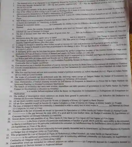 1. The demand curve of an oligopolist is (a) Negatively Sloped (b) Positively Shaped (c) Horizontal (d) Kinked (C) 2. Given that Quantity demanded $QD=100-10p$ and quantity supplied $(QS)=20+10p,$ the equilibrium price is (a)N14 (b) N40 (c) N4 (d) N24 (e) N8
 3. The equilibrium quantity in the above equation is (a) 60 (b) 16 (c) 4. One of the effects of price celling is (a) It Leads to Shortages (b) It leads to excess demand (c) It leads to increase in price (d) reduces quantity demanded (c)It leads to maintenance of equilibrium
 7. Demand in economic means (a) Commodity (b) Ability to pay (c) Effective demand (d) Willingness to pay (e) Cross Demand
 6. One of these is not an assumption of revealed preference theory (a) Price Inducement (b) Revealed preference axiom (c) Consistency of choice (d) Cardinality (e) Transitivity of choice
 9. The law of demand states that when the price of good rises, the falls (a) Preferences (b)Quantity (c) Income (d)Price (c) Goods
 8. shows the quantity demanded at different price level (a) Demand table (b)Demand price and output (c) Demand schedule (d)Law of Demand (e) Ouput
 10. Movement along the same supply curve is called and it is caused by (a) Change in Quantity supplied and changes in price (b) Change in supply and factors offer than price (c) Change in supply and changes in price (d) Change in Quantity supplied and factors other than price.
 11. A change in demand is caused by other factors except (a) Income (b)Taste and preference (c) Population growth (d) Price 12. When the change in demand is more than proportionate to the change in price. We say that elasticity of demand is (a) DO(b) D2 (c) Ecl (d) E)
 13. A monopoly prices may be less than the prices determined by perfect competition because of the reasons except (a)Large scale production (b) Fear of rivals (c) Forces of demand and supply (d)Little risk
 14. The argument that economics is not only a science but also an art is supported by (a)Marshall and Pigou (b)Keynes and Samuelson (c) Walras and Mills (d)Adam Smith and Ricardo (c) J.S. Mills and Malthus
 15. The society is producing efficiently at-man-(a) Production Possibility frontier (b) Production efficiency (c) Production boundary (d) Commodity line (c) Supply equilibrium
 16. Four mechanism use to mediate the problem of scarcity excludes (a) Auction (b) Brute Force (c)Government (d) Market (e) Tradition 17. Growth oriented definition of economics is attributed to (a) Paul Samuelson (b) Lionel Robbins (c)Alfred Marshall (d) Adam Smith (c) J.S. Mills
 18. Who first used the broad and new term cconomics instead of political economy (a) Alfred Marshall (b) A.C. Pigou (c) Adam Smith (d) J.S. Mills (e) Lionel Robbins
 19. The scope of economics can be understood under the following topics except (a) Subject Matter (b) Nature of Economics (c) Limitations of Economics (d)Micro or Macroconomies (e) Definition of Economics
 20. Main characteristics of market economy excludes (a)Self-Interest (b) Response to Incentives (c) Prices Set in Open Markets (d) Economic Planning (c) Minimal Government Intervention
 21. The branch of economics that deals with revenue, expenditure and debt operation of government is (a) Public Sector (b)Public Finance (() Development(e) Business (()Monetary
 22. is a variable defined explained within the theory (a) Dependent (b)Independent (c) Endogenous (d)Exogenous (e) Multivariate
 24. All are stock variables except (a) Export (b) Wealth (c) Quantity of Money (d) Capital (c)Bank Deposit
 23. The method of Investigation where inferences are drawn from general to particular is (a) Inductive (b) Deductive (c) Abstrace (d) Economic Method (c)Historical
 Interest 26. The type of demand in which one commodity is demanded in order to satisfy two or more wants is (a) Derived (b) Direct (c) Composite (d) Joint (c)Cross
 27. Exceptions to the law of demand are except (a) Ignorance (b)Speculation (c) Giffen Goods (d)Veblem Goods (e) Normal Goods 28. is the gap between the total utility of a good and its total market value (a) Budget Constraint (b)Equilibrium (c) Consumer Surplus (d) Demand Schedule (c) Feasibility
 29. Isocost shows costs and quantities of (a)Three Inputs (b) One Input (c) Two Inputs (d)Four Inputs (e) Five Inputs 30. so that he is indifferent as to the particular combination he consumes (a) Indifference map (b)Indifference curve (c) Shift in Demand -- is the locus of points of a particular combinations or bundles of goods which yield the same utility to the consumer,
 (d) Equilibrium (e) None of the above
 31. --describes the functional relationship between quantity demanded and its determinants. (a) Demand function (b) Elasticity (c) Budget line (d) Marginal Utility (e) Total Utility
 32. Who propounded the Law of Demand (a)Pigou (b) Robertson (c)Alfred Marshall (d) Adam Smith (e) Harrod Domar 33. additional satisfaction a consumer gets in consuming additional commodity (a) Rationality (b)Equilibrium (c) Cardinality (d) Marginal utility (e) Diminishing Utility
 34. Commodities which are demanded for different purposes are called (a) Composite demand (b)Competitive demand (c) Joint demand (d) Derived demand (e) Supposed demand