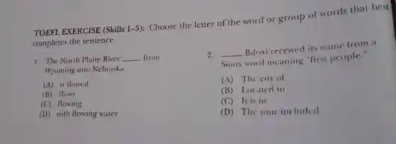 TOEFL EXERCISE (Skills 1-5): Choose the letter of the word or group of words that best completes the sentence.
 1. The North Platte River from Wyoming into Nebraski.
 2. Biloxi received its name from a Sioux word meaning "first people."
 A it llowed
 A The city of
 B flows
 B Localed ill
 C flowing
 C It is in
 D with flowing water
 D The tour included