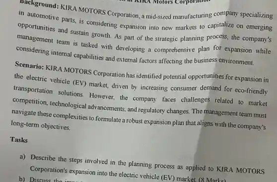 Machground: KIRA MOTORS Corporation, a mid-sized manufacturing company specializing in automotive parts, is considering expansion into new markets to capitalize on emerging opportunities and sustain growth. As part of the strategic planning process the company's management team is tasked with developing a comprehensive plan for expansion while considering internal capabilities and external factors affecting the business environment. Scenario: KIRA MOTORS Corporation has identified potential opportunities for expansion in the electric vehicle (EV)market, driven by increasing consumer demand for eco-friendly transportation solutions However, the company faces challenges related to market competition, technological advancements, and regulatory changes. The management team must navigate these complexities to formulate a robust expansion plan that aligns with the company's long-term objectives.
 Tasks
 a) Describe the steps involved in the planning process as applied to KIRA MOTORS Corporation's expansion into the electric vehicle (EV) market (8 Marks) b) Discuss the import