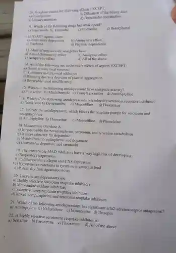 10. Morphine causes the following effects EXCEPT;
 a) Constipation
 b) Dilatation of the biliary duct
 c) Urinary retention
 d) Bronchiolar constriction
 11. Which of the following drugs has weak opoid?
 a) Loperamide b)Tramadol
 c) Fluoxetine
 d) Butorphanol
 12.NSAID agents cause:
 b) Antipyretic effect
 a) Respiratory depression
 c)Euphoria
 d) Physical dependence
 13. Most of non-narcotic analgetics have:
 a) Anti-inflammatory effect
 b) Analgesic effect
 c) Antipyretic effect
 d) All of the above
 14. All of the following are undesirable effects of aspirin EXCEPT:
 a) Gastritis with focal erosions
 b) Tolerance and physical addiction
 c) Bleeding due to a decrease of platelet aggregation
 d) Reversible renal insufficiency
 15. Which of the following antidepressant have analgesic activity?
 a) Fluoxetine b) Moclobemide c) Tranylcypramine d)Amitriptyline
 16. Which of the following antidepressants is a selective serotonin reuptake inhibitor?
 a) Phenelzine b) Desipramine c) Maprotiline
 d) Fluoxetine
 17. Indicate the antidepressant,which blocks the reuptake pumps for serotonin and norepinephrine:
 norephrines b) Fluoxetine
 c) Maprotiline d) Phenelzine
 18. Monoamine Oxydase A:
 a) Is responsible for norepinephrine, serotonin, and tyramine metabolism
 b) Is more selective for dopamine
 c) Metabolizes norepinephrine and dopamine
 d) Deaminates serotonin
 19. The irreversible MAO inhibitors have a very high risk of developing:
 a) Respiratory depression
 b) Cardiovascular collapse and CNS depression
 (c) Hypertensive reactions to tyramine ingested in food
 d) Potentially fatal agranulocytosis
 20. Tricyclic antidepressants are:
 a) Highly selective serotonin reuptake inhibitors
 b) Monoamine oxidase inhibitors
 c) Selective norepinephrine reuptake inhibitors
 d) Mixed norepinephrine and serotonin reuptake inhibitors
 21. Which of the following antidepressants has significant alfa2-adrenoreceptor antagonism?
 a) Amitriptyline b)Nefazodone c) Mirtazapine d) Doxepin
 22. A highly selective serotonine reuptake inhibitor is:
 a) Sertaline b) Paroxetine c) Fluoxetine
 d) All of the above