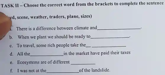 TASK II - Choose the correct word from the brackets to complete the sentence
 ed, scene, weather , traders, plane, sizes)
 4. There is a difference between climate and
 b. When we plant we should be ready to
 c. To travel, some rich people take the
 d. All the in the market have paid their taxes
 e. Ecosystems are of different
 f. I was not at the of the landslide.