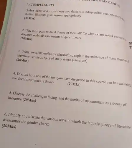 BRAYORE(MAIN CAMPUS
 1. (COMPULSORY) Define theory and explain why you think it is indispensible component of liter.
 studies. Illustrate your answer appropriately (30Mks)
 2. "The most post colonial theory of them all" To what extent would you agree a with this assessment of queer theory (20Mks)
 3. Using two(20theories for illustration, explain the existence of many theories of literature yet the subject of study is one (literature) (20Mks)
 4. Discuss now one of the text you have discussed in this course can be read using the deconstructionst's theory
 (20Mks)
 5. Discuss the challenges facing and the merits of structuralism as a theory of literature (20Mks)
 6. Identify and discuss the various ways in which the feminist theory of literature overcomes the gender charge (20Mks)