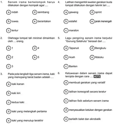 1. dilakukan dengan kompak agar ....
 (a.) indah
 (d.) seimbang
 b. luwes
 (e.) ) berantakan
 (c.) ) lentur
 2. Olahraga lompat tali minimal dimainkan oleh ... orang.
 (a.) 1
 (d.) 4
 b.) 2
 e.) 5
 (c.) 3
 3. Pada pola langkah tiga senam irama kaki 6. yang menopang berat badan adalah ....
 (a.) kaki kanan
 (b.) kaki kiri
 (c.) kedua kaki
 d.) kaki yang melangkah pertama
 (e.) kaki yang menutup terakhir
 Senam irama berkelompok harus 4 . Latihan mengambil awalan gerakan kuda lompat dengan teknik lari ....
 a. gawang (d.) sprint (b.) estafet (e.) ) jarak menengah
 (c.) maraton
 5. Lagu pengiring senam irama berjudul "Gunung Salahutu 'berasal dari ....
 Keluwesan dalam senam irama dapat tercipta dengan cara .... HOTS
 (a.) Tapanuli (d.) Bengkulu b. ) Aceh (e.) Maluku (c.) Banten (a.) membuat gerakan yang variatif b. latihan koreografi secara teratur (c.) )latihan fisik sebelum senam irama d. menyesuaikan ketukan dengan gerakan (e.) berlatih balet dan akrobatik