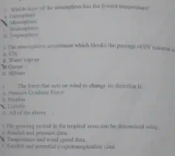 2. Which layer of the atmosphere has the lowest temperature?
 A. Tonosphere
 Mesosphere
 Stratosphère
 D. Troposphere
 3. The atmospheric constituent which blocks the passage of UV radiation is
 A. $CO_(2)$
 B. Water vapour
 or Ozone
 D. Helium
 4. The force that acts on wind to change its direction is:
 A. Pressure Gradient Force
 B. Friction
 K. Coriolis
 D. All of the above
 5. The growing period in the tropical zone can be determined using:
 A. Rainfall and pressure data.
 &Temperature and wind speed data.
 c potential evapotranspiration data.