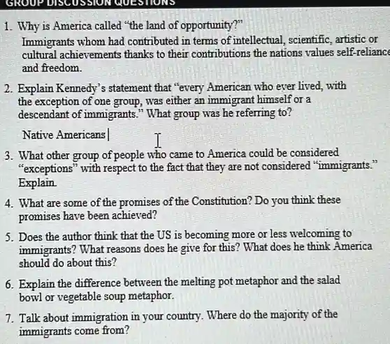 Why is America called "the land of opportunity?" Immigrants whom had contributed in terms of intellectual, scientific, artistic or cultural achievements thanks to their contributions the nations values self-reliance and freedom. Explain Kennedy's statement that "every American who ever lived, with the exception of one group, was either an immigrant himself or a descendant of immigrants." What group was he referring to? Native Americans What other group of people who came to America could be considered "exceptions" with respect to the fact that they are not considered "immigrants." Explain. What are some of the promises of the Constitution? Do you think these promises have been achieved? Does the author think that the US is becoming more or less welcoming to immigrants? What reasons does he give for this? What does he think America should do about this? Explain the difference between the melting pot metaphor and the salad bowl or vegetable soup metaphor. Talk about immigration in your country. Where do the majority of the immigrants come from?