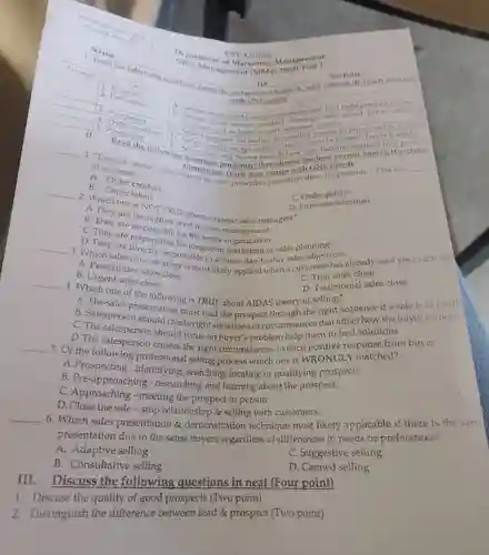 Department CM Sales Manuel Marketing Monday test!
 A Order creators B. Order creators accident sale prescribes (specifies) them for patients." This is a -
 B. Order takers
 D. First-line salesman
 A. They one is NOT TRUE about strategic sales managers?
 C. Order getters
 are the
 B. They are restighest level in sales C. They are responsible for the entir are responsible for the ensumpaperment
 C. They are responsible for long-term marketing or sales planning:
 B. Prescriptive sales close
 B. Urgent sales close
 to achieve day-to-day sales objectives already said yes to the sall C. Trial sales close
 4. Which one of the following is TRUE about AIDAS theory of selling?
 D. Testimonial sales close
 should create circumstances that affect how the buyer respond
 B. Salespersonskontation must lead the prospect through the right sequence if a sale is to
 should focus on buyer's problem help them to find solutions.
 D. The salesperson creates the right circumstances to elicit positive response from buyer.
 5. Of the following professional selling process which one is WRONGLY matched?
 A. Prospecting - identifying searching, locating or qualifying prospects.
 B. Pre-approaching researching and learning about the prospect.
 C. Approaching - meeting the prospect in person.
 D.Close the sale -stop relationship & selling with customers.
 6. Which sales presentation & demonstration technique most likely applicable if there is the san presentation due to the same buyers regardless of differences in needs or preferences?
 A. Adaptive selling
 C. Suggestive selling
 B. Consultative selling
 D. Canned selling
 III. Discuss the following questions in neat (Four point)
 1. Discuss the quality of good prospects (Two point)
 2. Distinguish the difference between lead & prospect (Two point)