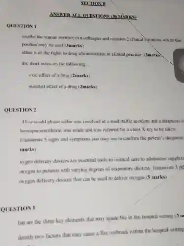 QUESTION 1
 SECTION B
 ANSWER ALL OUESTIONS (30 MARKS)
 excribe the supine position to a colleague and mention 2 clinical Squations where this position may be used (3marks)
 utline 6 of the rights to drug administration in clinical practice. (3marks)
 rite short notes on the following...
 oxic effect of a drug (2marks)
 ntended effect of a drug (2marks)
 QUESTION 2
 35-year-old phone seller was involved in a road traffic accident and a diagnosis o hemopneumothoras was made and was referred for a chest X-ray to be taken. Enumerate 5 signs and symptoms you may see to confirm the patient's diagnosis marks)
 sygen delivery devices are essential tools in medical care to administer supplem oxygen to patients with varying degrees of respiratory distress. Enumerate 5 dif oxygen delivery devices that can be used to deliver oxygen (5 marks)
 QUESTION 3
 hat are the three key elements that may ignite fire in the hospital setting (3 m dentify two factors that may cause a fire outbreak within the hospital setting